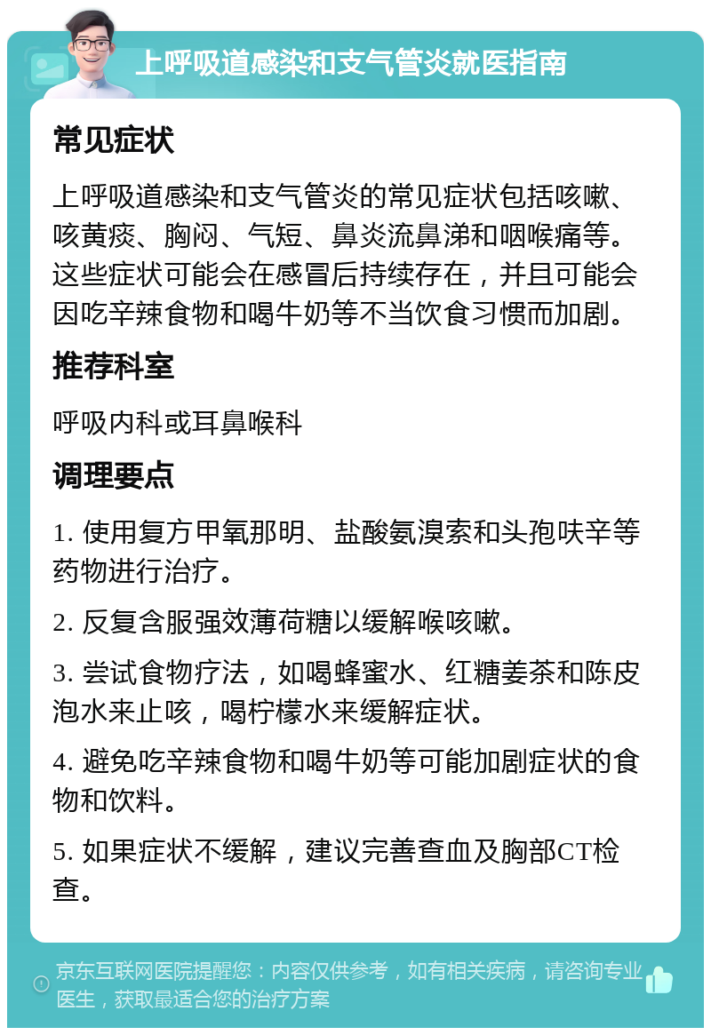 上呼吸道感染和支气管炎就医指南 常见症状 上呼吸道感染和支气管炎的常见症状包括咳嗽、咳黄痰、胸闷、气短、鼻炎流鼻涕和咽喉痛等。这些症状可能会在感冒后持续存在，并且可能会因吃辛辣食物和喝牛奶等不当饮食习惯而加剧。 推荐科室 呼吸内科或耳鼻喉科 调理要点 1. 使用复方甲氧那明、盐酸氨溴索和头孢呋辛等药物进行治疗。 2. 反复含服强效薄荷糖以缓解喉咳嗽。 3. 尝试食物疗法，如喝蜂蜜水、红糖姜茶和陈皮泡水来止咳，喝柠檬水来缓解症状。 4. 避免吃辛辣食物和喝牛奶等可能加剧症状的食物和饮料。 5. 如果症状不缓解，建议完善查血及胸部CT检查。