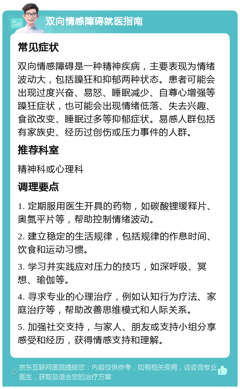 双向情感障碍就医指南 常见症状 双向情感障碍是一种精神疾病，主要表现为情绪波动大，包括躁狂和抑郁两种状态。患者可能会出现过度兴奋、易怒、睡眠减少、自尊心增强等躁狂症状，也可能会出现情绪低落、失去兴趣、食欲改变、睡眠过多等抑郁症状。易感人群包括有家族史、经历过创伤或压力事件的人群。 推荐科室 精神科或心理科 调理要点 1. 定期服用医生开具的药物，如碳酸锂缓释片、奥氮平片等，帮助控制情绪波动。 2. 建立稳定的生活规律，包括规律的作息时间、饮食和运动习惯。 3. 学习并实践应对压力的技巧，如深呼吸、冥想、瑜伽等。 4. 寻求专业的心理治疗，例如认知行为疗法、家庭治疗等，帮助改善思维模式和人际关系。 5. 加强社交支持，与家人、朋友或支持小组分享感受和经历，获得情感支持和理解。