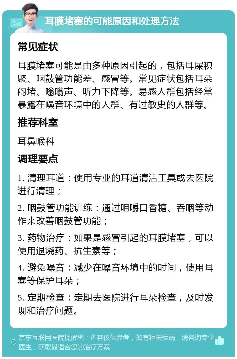 耳膜堵塞的可能原因和处理方法 常见症状 耳膜堵塞可能是由多种原因引起的，包括耳屎积聚、咽鼓管功能差、感冒等。常见症状包括耳朵闷堵、嗡嗡声、听力下降等。易感人群包括经常暴露在噪音环境中的人群、有过敏史的人群等。 推荐科室 耳鼻喉科 调理要点 1. 清理耳道：使用专业的耳道清洁工具或去医院进行清理； 2. 咽鼓管功能训练：通过咀嚼口香糖、吞咽等动作来改善咽鼓管功能； 3. 药物治疗：如果是感冒引起的耳膜堵塞，可以使用退烧药、抗生素等； 4. 避免噪音：减少在噪音环境中的时间，使用耳塞等保护耳朵； 5. 定期检查：定期去医院进行耳朵检查，及时发现和治疗问题。