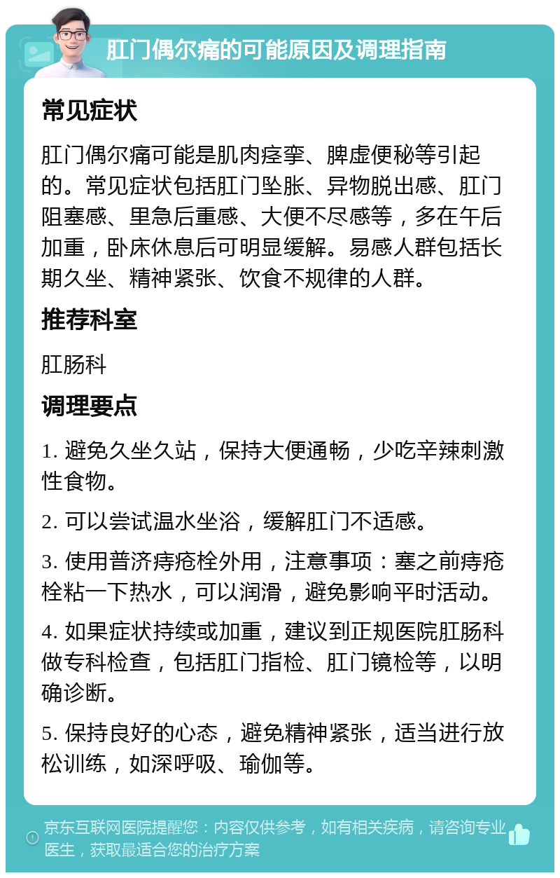 肛门偶尔痛的可能原因及调理指南 常见症状 肛门偶尔痛可能是肌肉痉挛、脾虚便秘等引起的。常见症状包括肛门坠胀、异物脱出感、肛门阻塞感、里急后重感、大便不尽感等，多在午后加重，卧床休息后可明显缓解。易感人群包括长期久坐、精神紧张、饮食不规律的人群。 推荐科室 肛肠科 调理要点 1. 避免久坐久站，保持大便通畅，少吃辛辣刺激性食物。 2. 可以尝试温水坐浴，缓解肛门不适感。 3. 使用普济痔疮栓外用，注意事项：塞之前痔疮栓粘一下热水，可以润滑，避免影响平时活动。 4. 如果症状持续或加重，建议到正规医院肛肠科做专科检查，包括肛门指检、肛门镜检等，以明确诊断。 5. 保持良好的心态，避免精神紧张，适当进行放松训练，如深呼吸、瑜伽等。