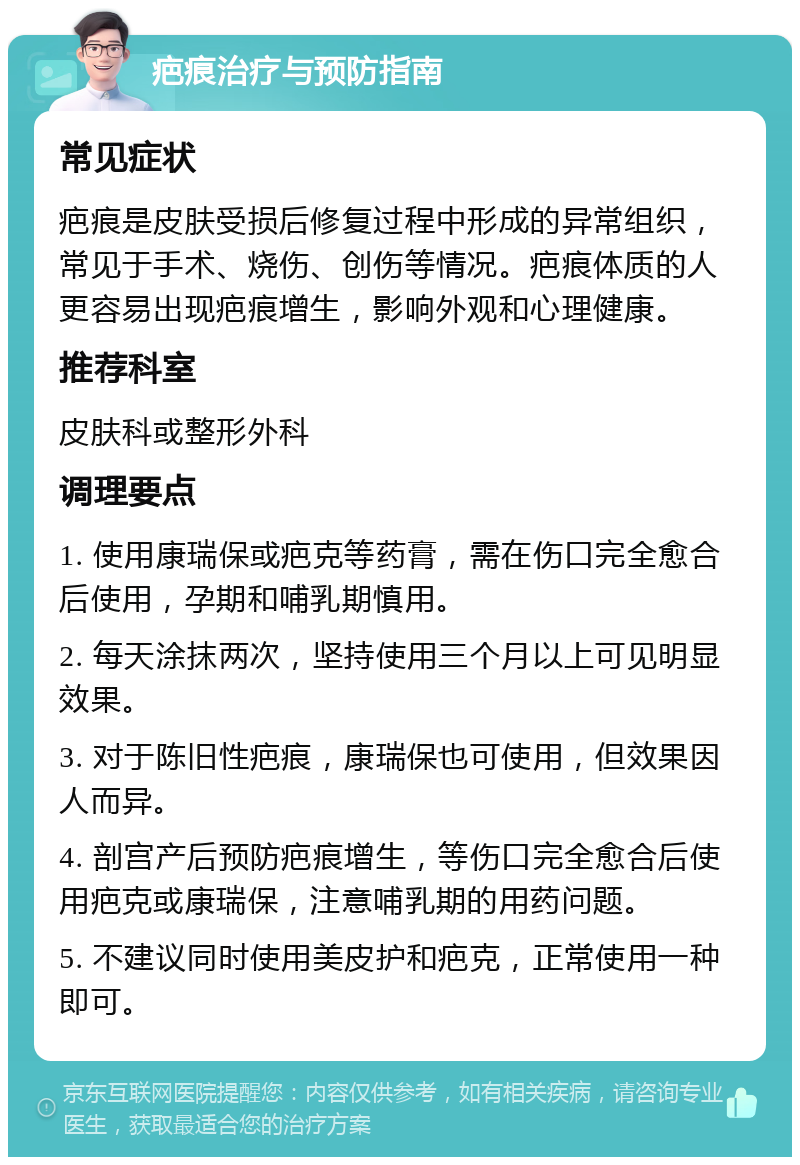 疤痕治疗与预防指南 常见症状 疤痕是皮肤受损后修复过程中形成的异常组织，常见于手术、烧伤、创伤等情况。疤痕体质的人更容易出现疤痕增生，影响外观和心理健康。 推荐科室 皮肤科或整形外科 调理要点 1. 使用康瑞保或疤克等药膏，需在伤口完全愈合后使用，孕期和哺乳期慎用。 2. 每天涂抹两次，坚持使用三个月以上可见明显效果。 3. 对于陈旧性疤痕，康瑞保也可使用，但效果因人而异。 4. 剖宫产后预防疤痕增生，等伤口完全愈合后使用疤克或康瑞保，注意哺乳期的用药问题。 5. 不建议同时使用美皮护和疤克，正常使用一种即可。