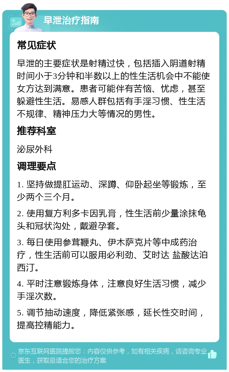 早泄治疗指南 常见症状 早泄的主要症状是射精过快，包括插入阴道射精时间小于3分钟和半数以上的性生活机会中不能使女方达到满意。患者可能伴有苦恼、忧虑，甚至躲避性生活。易感人群包括有手淫习惯、性生活不规律、精神压力大等情况的男性。 推荐科室 泌尿外科 调理要点 1. 坚持做提肛运动、深蹲、仰卧起坐等锻炼，至少两个三个月。 2. 使用复方利多卡因乳膏，性生活前少量涂抹龟头和冠状沟处，戴避孕套。 3. 每日使用参茸鞭丸、伊木萨克片等中成药治疗，性生活前可以服用必利劲、艾时达 盐酸达泊西汀。 4. 平时注意锻炼身体，注意良好生活习惯，减少手淫次数。 5. 调节抽动速度，降低紧张感，延长性交时间，提高控精能力。