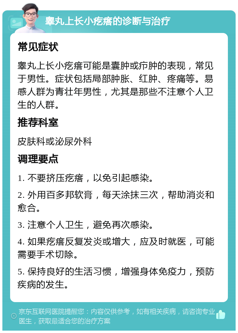 睾丸上长小疙瘩的诊断与治疗 常见症状 睾丸上长小疙瘩可能是囊肿或疖肿的表现，常见于男性。症状包括局部肿胀、红肿、疼痛等。易感人群为青壮年男性，尤其是那些不注意个人卫生的人群。 推荐科室 皮肤科或泌尿外科 调理要点 1. 不要挤压疙瘩，以免引起感染。 2. 外用百多邦软膏，每天涂抹三次，帮助消炎和愈合。 3. 注意个人卫生，避免再次感染。 4. 如果疙瘩反复发炎或增大，应及时就医，可能需要手术切除。 5. 保持良好的生活习惯，增强身体免疫力，预防疾病的发生。