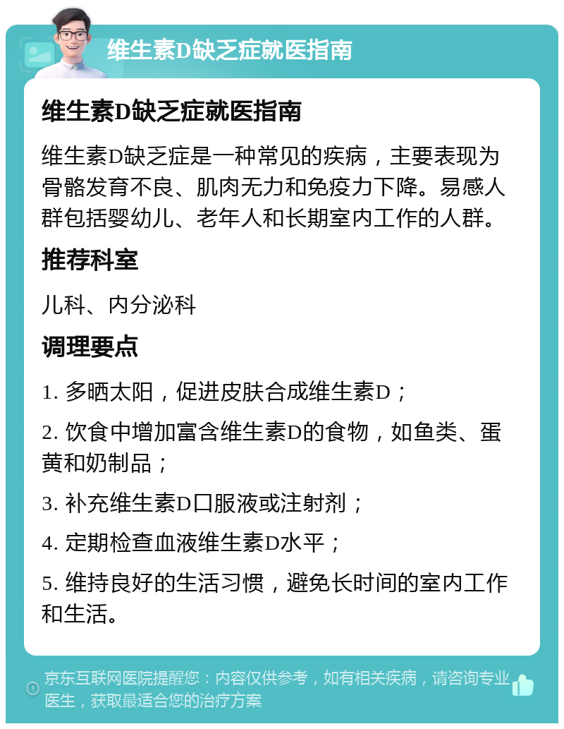 维生素D缺乏症就医指南 维生素D缺乏症就医指南 维生素D缺乏症是一种常见的疾病，主要表现为骨骼发育不良、肌肉无力和免疫力下降。易感人群包括婴幼儿、老年人和长期室内工作的人群。 推荐科室 儿科、内分泌科 调理要点 1. 多晒太阳，促进皮肤合成维生素D； 2. 饮食中增加富含维生素D的食物，如鱼类、蛋黄和奶制品； 3. 补充维生素D口服液或注射剂； 4. 定期检查血液维生素D水平； 5. 维持良好的生活习惯，避免长时间的室内工作和生活。