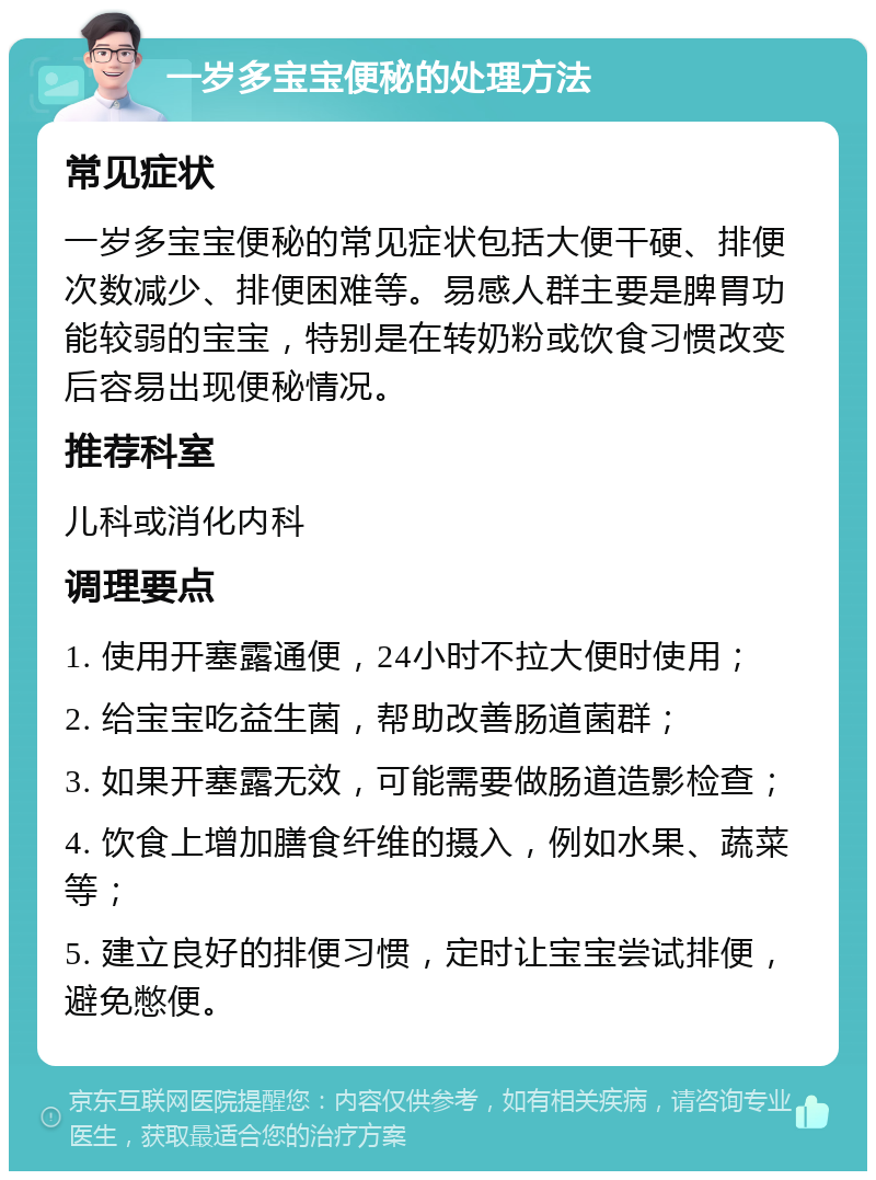 一岁多宝宝便秘的处理方法 常见症状 一岁多宝宝便秘的常见症状包括大便干硬、排便次数减少、排便困难等。易感人群主要是脾胃功能较弱的宝宝，特别是在转奶粉或饮食习惯改变后容易出现便秘情况。 推荐科室 儿科或消化内科 调理要点 1. 使用开塞露通便，24小时不拉大便时使用； 2. 给宝宝吃益生菌，帮助改善肠道菌群； 3. 如果开塞露无效，可能需要做肠道造影检查； 4. 饮食上增加膳食纤维的摄入，例如水果、蔬菜等； 5. 建立良好的排便习惯，定时让宝宝尝试排便，避免憋便。