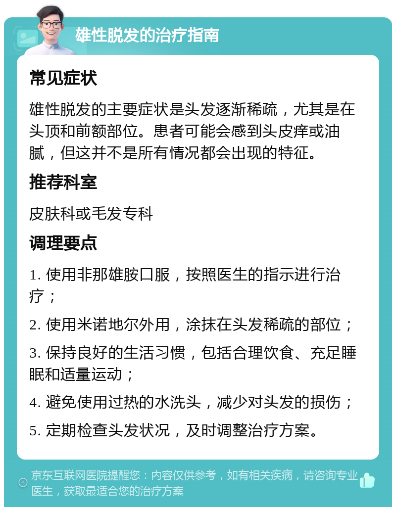 雄性脱发的治疗指南 常见症状 雄性脱发的主要症状是头发逐渐稀疏，尤其是在头顶和前额部位。患者可能会感到头皮痒或油腻，但这并不是所有情况都会出现的特征。 推荐科室 皮肤科或毛发专科 调理要点 1. 使用非那雄胺口服，按照医生的指示进行治疗； 2. 使用米诺地尔外用，涂抹在头发稀疏的部位； 3. 保持良好的生活习惯，包括合理饮食、充足睡眠和适量运动； 4. 避免使用过热的水洗头，减少对头发的损伤； 5. 定期检查头发状况，及时调整治疗方案。