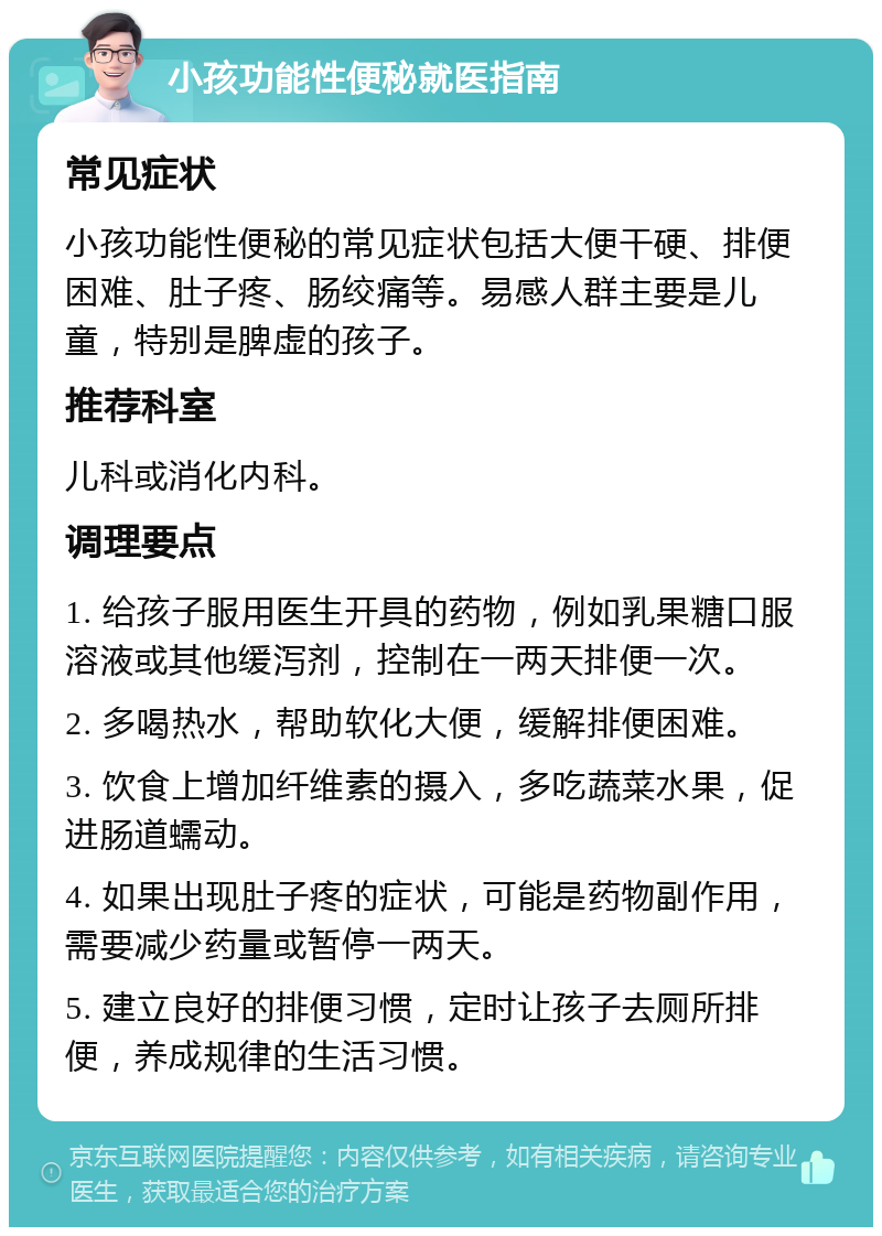 小孩功能性便秘就医指南 常见症状 小孩功能性便秘的常见症状包括大便干硬、排便困难、肚子疼、肠绞痛等。易感人群主要是儿童，特别是脾虚的孩子。 推荐科室 儿科或消化内科。 调理要点 1. 给孩子服用医生开具的药物，例如乳果糖口服溶液或其他缓泻剂，控制在一两天排便一次。 2. 多喝热水，帮助软化大便，缓解排便困难。 3. 饮食上增加纤维素的摄入，多吃蔬菜水果，促进肠道蠕动。 4. 如果出现肚子疼的症状，可能是药物副作用，需要减少药量或暂停一两天。 5. 建立良好的排便习惯，定时让孩子去厕所排便，养成规律的生活习惯。