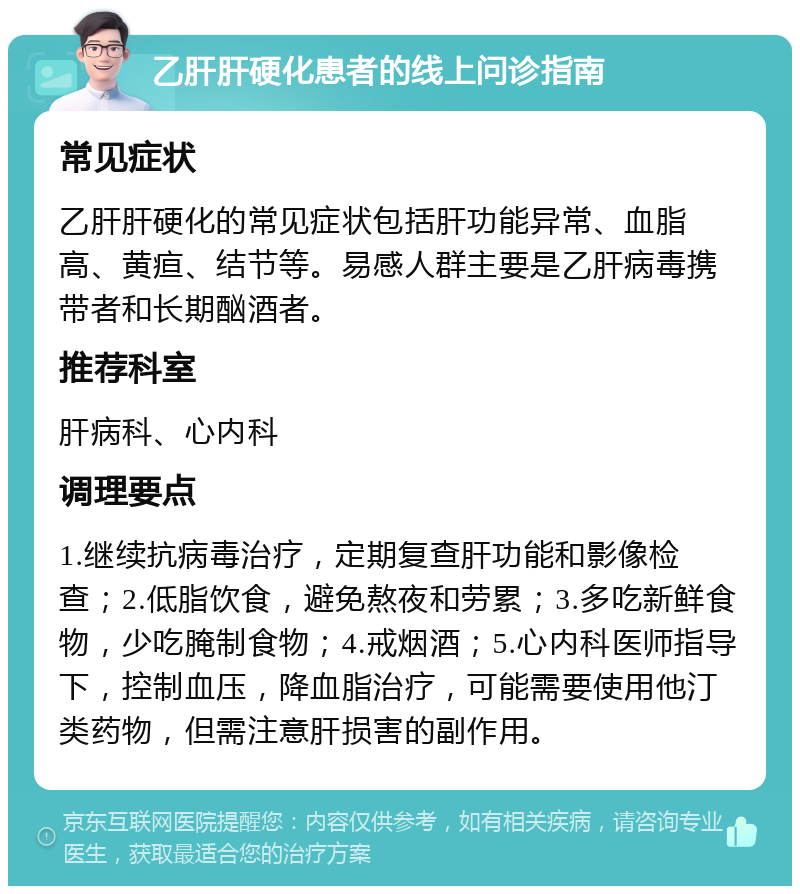 乙肝肝硬化患者的线上问诊指南 常见症状 乙肝肝硬化的常见症状包括肝功能异常、血脂高、黄疸、结节等。易感人群主要是乙肝病毒携带者和长期酗酒者。 推荐科室 肝病科、心内科 调理要点 1.继续抗病毒治疗，定期复查肝功能和影像检查；2.低脂饮食，避免熬夜和劳累；3.多吃新鲜食物，少吃腌制食物；4.戒烟酒；5.心内科医师指导下，控制血压，降血脂治疗，可能需要使用他汀类药物，但需注意肝损害的副作用。