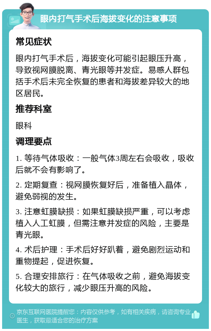 眼内打气手术后海拔变化的注意事项 常见症状 眼内打气手术后，海拔变化可能引起眼压升高，导致视网膜脱离、青光眼等并发症。易感人群包括手术后未完全恢复的患者和海拔差异较大的地区居民。 推荐科室 眼科 调理要点 1. 等待气体吸收：一般气体3周左右会吸收，吸收后就不会有影响了。 2. 定期复查：视网膜恢复好后，准备植入晶体，避免弱视的发生。 3. 注意虹膜缺损：如果虹膜缺损严重，可以考虑植入人工虹膜，但需注意并发症的风险，主要是青光眼。 4. 术后护理：手术后好好趴着，避免剧烈运动和重物提起，促进恢复。 5. 合理安排旅行：在气体吸收之前，避免海拔变化较大的旅行，减少眼压升高的风险。