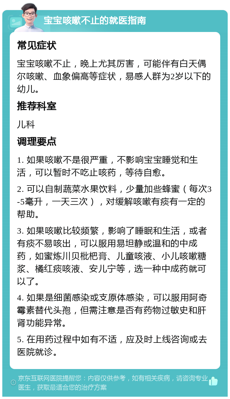 宝宝咳嗽不止的就医指南 常见症状 宝宝咳嗽不止，晚上尤其厉害，可能伴有白天偶尔咳嗽、血象偏高等症状，易感人群为2岁以下的幼儿。 推荐科室 儿科 调理要点 1. 如果咳嗽不是很严重，不影响宝宝睡觉和生活，可以暂时不吃止咳药，等待自愈。 2. 可以自制蔬菜水果饮料，少量加些蜂蜜（每次3-5毫升，一天三次），对缓解咳嗽有痰有一定的帮助。 3. 如果咳嗽比较频繁，影响了睡眠和生活，或者有痰不易咳出，可以服用易坦静或温和的中成药，如蜜炼川贝枇杷膏、儿童咳液、小儿咳嗽糖浆、橘红痰咳液、安儿宁等，选一种中成药就可以了。 4. 如果是细菌感染或支原体感染，可以服用阿奇霉素替代头孢，但需注意是否有药物过敏史和肝肾功能异常。 5. 在用药过程中如有不适，应及时上线咨询或去医院就诊。