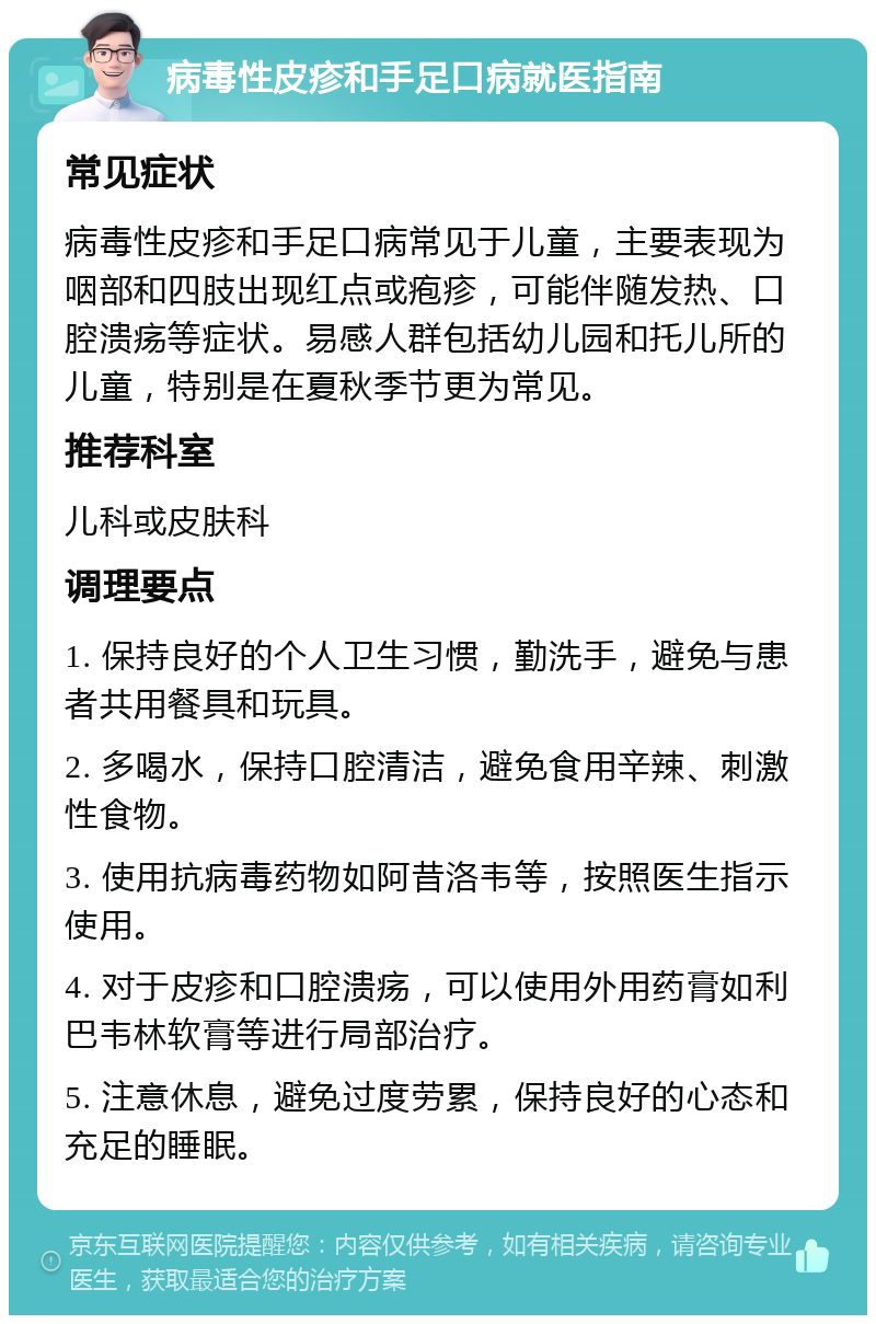 病毒性皮疹和手足口病就医指南 常见症状 病毒性皮疹和手足口病常见于儿童，主要表现为咽部和四肢出现红点或疱疹，可能伴随发热、口腔溃疡等症状。易感人群包括幼儿园和托儿所的儿童，特别是在夏秋季节更为常见。 推荐科室 儿科或皮肤科 调理要点 1. 保持良好的个人卫生习惯，勤洗手，避免与患者共用餐具和玩具。 2. 多喝水，保持口腔清洁，避免食用辛辣、刺激性食物。 3. 使用抗病毒药物如阿昔洛韦等，按照医生指示使用。 4. 对于皮疹和口腔溃疡，可以使用外用药膏如利巴韦林软膏等进行局部治疗。 5. 注意休息，避免过度劳累，保持良好的心态和充足的睡眠。