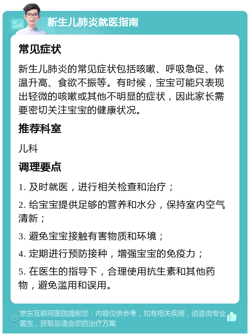 新生儿肺炎就医指南 常见症状 新生儿肺炎的常见症状包括咳嗽、呼吸急促、体温升高、食欲不振等。有时候，宝宝可能只表现出轻微的咳嗽或其他不明显的症状，因此家长需要密切关注宝宝的健康状况。 推荐科室 儿科 调理要点 1. 及时就医，进行相关检查和治疗； 2. 给宝宝提供足够的营养和水分，保持室内空气清新； 3. 避免宝宝接触有害物质和环境； 4. 定期进行预防接种，增强宝宝的免疫力； 5. 在医生的指导下，合理使用抗生素和其他药物，避免滥用和误用。