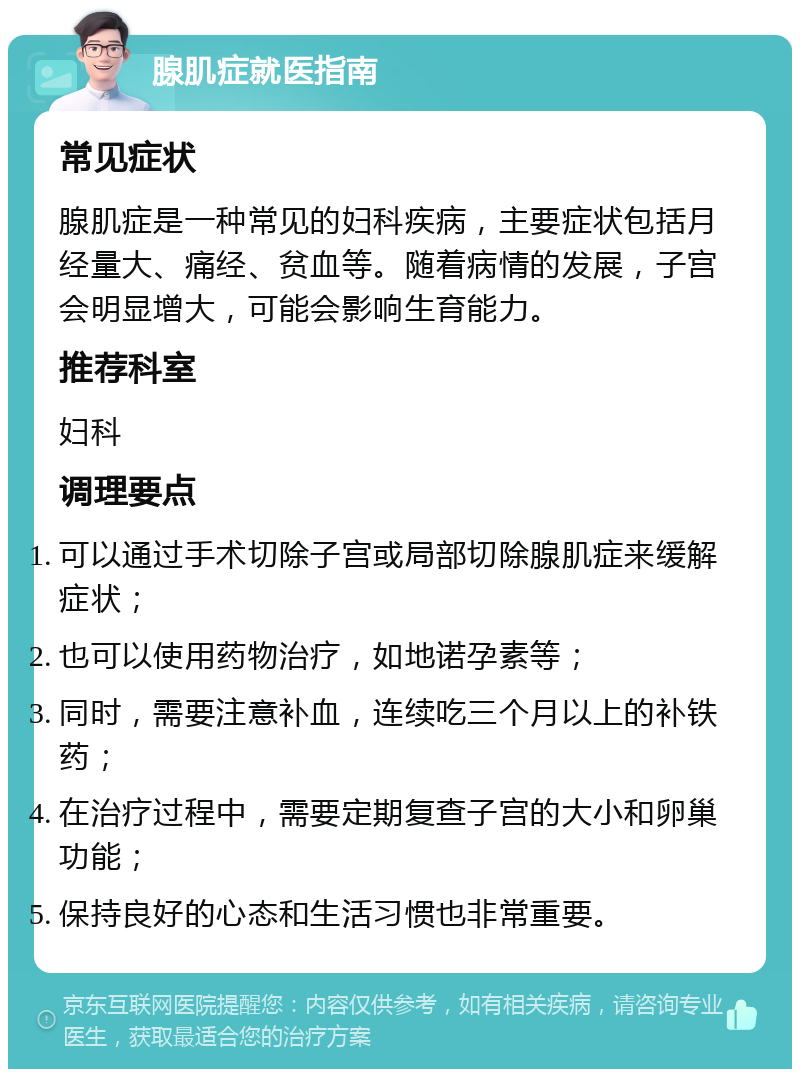 腺肌症就医指南 常见症状 腺肌症是一种常见的妇科疾病，主要症状包括月经量大、痛经、贫血等。随着病情的发展，子宫会明显增大，可能会影响生育能力。 推荐科室 妇科 调理要点 可以通过手术切除子宫或局部切除腺肌症来缓解症状； 也可以使用药物治疗，如地诺孕素等； 同时，需要注意补血，连续吃三个月以上的补铁药； 在治疗过程中，需要定期复查子宫的大小和卵巢功能； 保持良好的心态和生活习惯也非常重要。