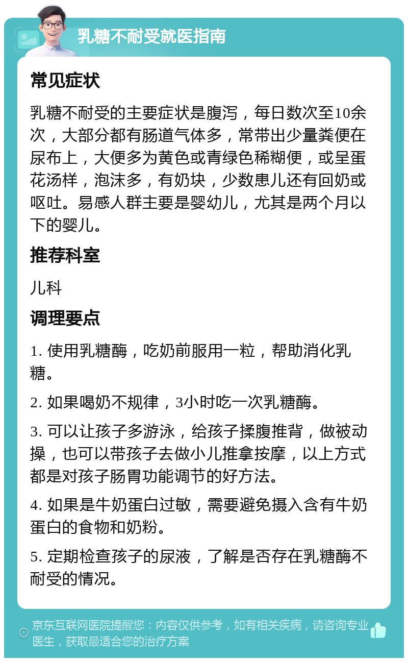 乳糖不耐受就医指南 常见症状 乳糖不耐受的主要症状是腹泻，每日数次至10余次，大部分都有肠道气体多，常带出少量粪便在尿布上，大便多为黄色或青绿色稀糊便，或呈蛋花汤样，泡沫多，有奶块，少数患儿还有回奶或呕吐。易感人群主要是婴幼儿，尤其是两个月以下的婴儿。 推荐科室 儿科 调理要点 1. 使用乳糖酶，吃奶前服用一粒，帮助消化乳糖。 2. 如果喝奶不规律，3小时吃一次乳糖酶。 3. 可以让孩子多游泳，给孩子揉腹推背，做被动操，也可以带孩子去做小儿推拿按摩，以上方式都是对孩子肠胃功能调节的好方法。 4. 如果是牛奶蛋白过敏，需要避免摄入含有牛奶蛋白的食物和奶粉。 5. 定期检查孩子的尿液，了解是否存在乳糖酶不耐受的情况。