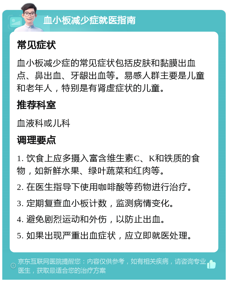 血小板减少症就医指南 常见症状 血小板减少症的常见症状包括皮肤和黏膜出血点、鼻出血、牙龈出血等。易感人群主要是儿童和老年人，特别是有肾虚症状的儿童。 推荐科室 血液科或儿科 调理要点 1. 饮食上应多摄入富含维生素C、K和铁质的食物，如新鲜水果、绿叶蔬菜和红肉等。 2. 在医生指导下使用咖啡酸等药物进行治疗。 3. 定期复查血小板计数，监测病情变化。 4. 避免剧烈运动和外伤，以防止出血。 5. 如果出现严重出血症状，应立即就医处理。