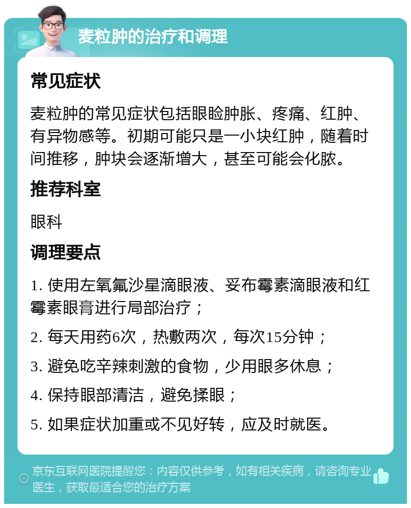 麦粒肿的治疗和调理 常见症状 麦粒肿的常见症状包括眼睑肿胀、疼痛、红肿、有异物感等。初期可能只是一小块红肿，随着时间推移，肿块会逐渐增大，甚至可能会化脓。 推荐科室 眼科 调理要点 1. 使用左氧氟沙星滴眼液、妥布霉素滴眼液和红霉素眼膏进行局部治疗； 2. 每天用药6次，热敷两次，每次15分钟； 3. 避免吃辛辣刺激的食物，少用眼多休息； 4. 保持眼部清洁，避免揉眼； 5. 如果症状加重或不见好转，应及时就医。