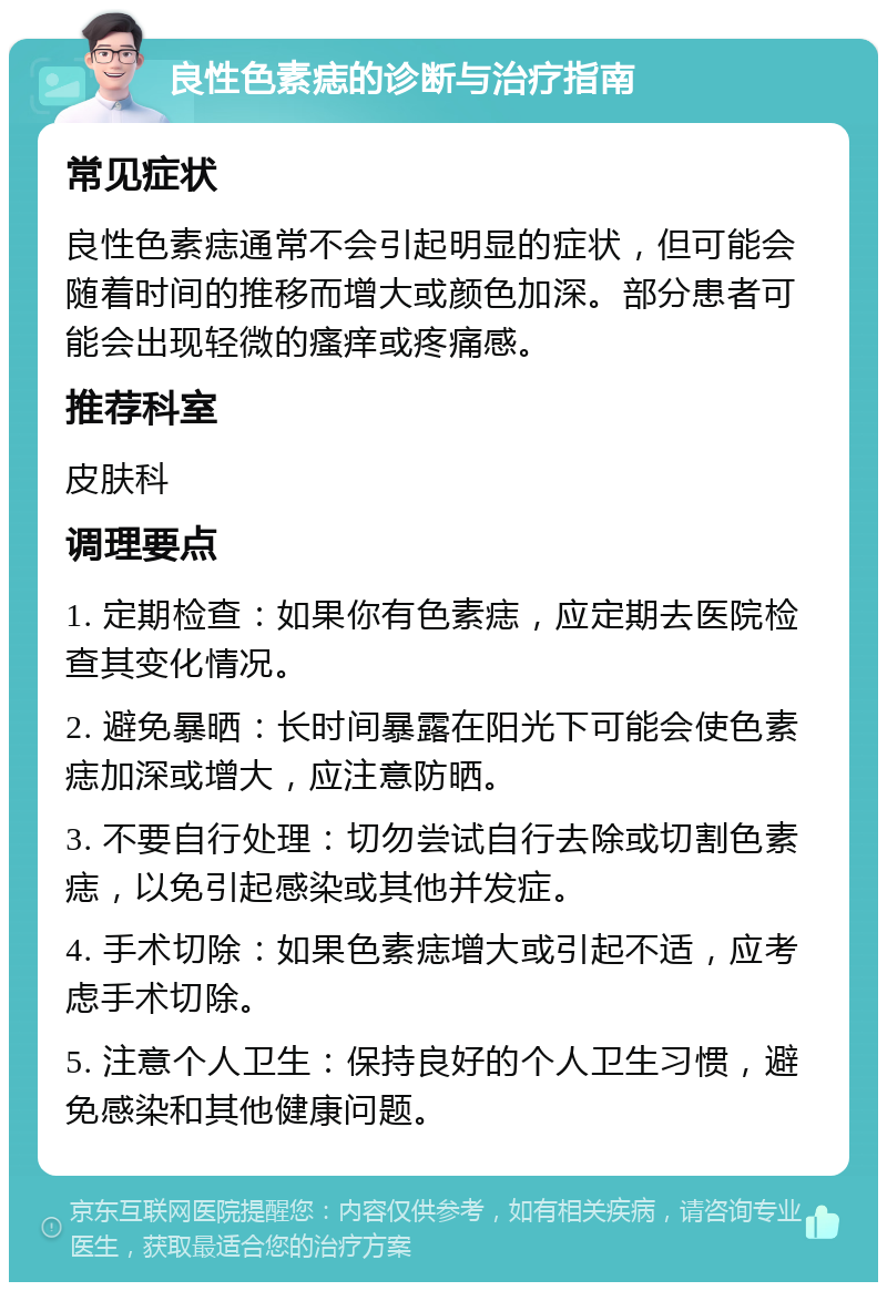 良性色素痣的诊断与治疗指南 常见症状 良性色素痣通常不会引起明显的症状，但可能会随着时间的推移而增大或颜色加深。部分患者可能会出现轻微的瘙痒或疼痛感。 推荐科室 皮肤科 调理要点 1. 定期检查：如果你有色素痣，应定期去医院检查其变化情况。 2. 避免暴晒：长时间暴露在阳光下可能会使色素痣加深或增大，应注意防晒。 3. 不要自行处理：切勿尝试自行去除或切割色素痣，以免引起感染或其他并发症。 4. 手术切除：如果色素痣增大或引起不适，应考虑手术切除。 5. 注意个人卫生：保持良好的个人卫生习惯，避免感染和其他健康问题。