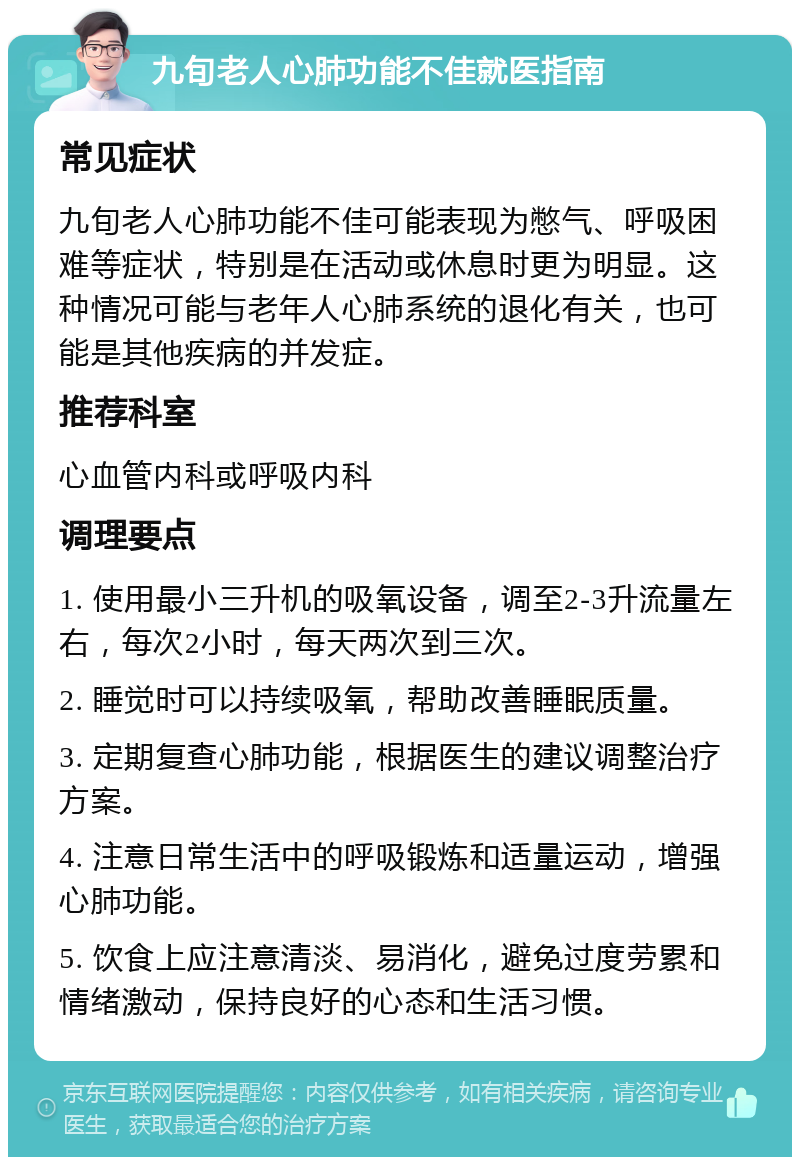 九旬老人心肺功能不佳就医指南 常见症状 九旬老人心肺功能不佳可能表现为憋气、呼吸困难等症状，特别是在活动或休息时更为明显。这种情况可能与老年人心肺系统的退化有关，也可能是其他疾病的并发症。 推荐科室 心血管内科或呼吸内科 调理要点 1. 使用最小三升机的吸氧设备，调至2-3升流量左右，每次2小时，每天两次到三次。 2. 睡觉时可以持续吸氧，帮助改善睡眠质量。 3. 定期复查心肺功能，根据医生的建议调整治疗方案。 4. 注意日常生活中的呼吸锻炼和适量运动，增强心肺功能。 5. 饮食上应注意清淡、易消化，避免过度劳累和情绪激动，保持良好的心态和生活习惯。