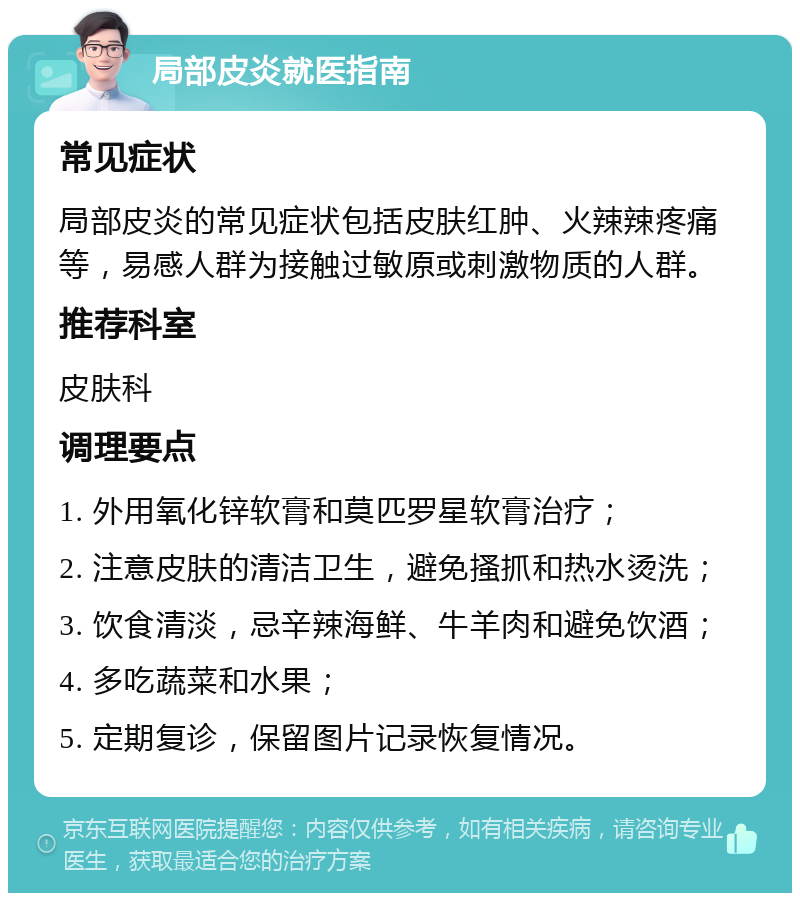 局部皮炎就医指南 常见症状 局部皮炎的常见症状包括皮肤红肿、火辣辣疼痛等，易感人群为接触过敏原或刺激物质的人群。 推荐科室 皮肤科 调理要点 1. 外用氧化锌软膏和莫匹罗星软膏治疗； 2. 注意皮肤的清洁卫生，避免搔抓和热水烫洗； 3. 饮食清淡，忌辛辣海鲜、牛羊肉和避免饮酒； 4. 多吃蔬菜和水果； 5. 定期复诊，保留图片记录恢复情况。