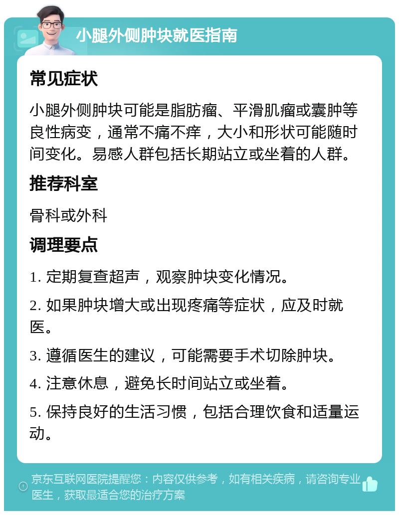 小腿外侧肿块就医指南 常见症状 小腿外侧肿块可能是脂肪瘤、平滑肌瘤或囊肿等良性病变，通常不痛不痒，大小和形状可能随时间变化。易感人群包括长期站立或坐着的人群。 推荐科室 骨科或外科 调理要点 1. 定期复查超声，观察肿块变化情况。 2. 如果肿块增大或出现疼痛等症状，应及时就医。 3. 遵循医生的建议，可能需要手术切除肿块。 4. 注意休息，避免长时间站立或坐着。 5. 保持良好的生活习惯，包括合理饮食和适量运动。