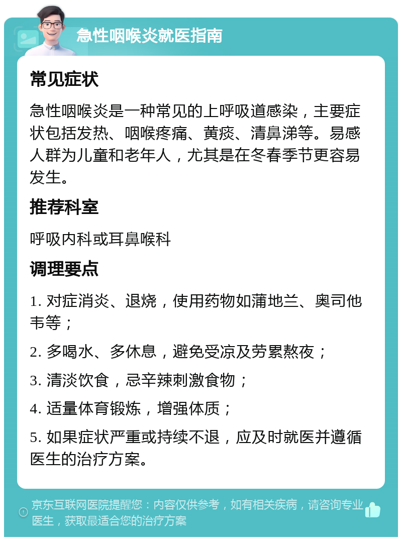 急性咽喉炎就医指南 常见症状 急性咽喉炎是一种常见的上呼吸道感染，主要症状包括发热、咽喉疼痛、黄痰、清鼻涕等。易感人群为儿童和老年人，尤其是在冬春季节更容易发生。 推荐科室 呼吸内科或耳鼻喉科 调理要点 1. 对症消炎、退烧，使用药物如蒲地兰、奥司他韦等； 2. 多喝水、多休息，避免受凉及劳累熬夜； 3. 清淡饮食，忌辛辣刺激食物； 4. 适量体育锻炼，增强体质； 5. 如果症状严重或持续不退，应及时就医并遵循医生的治疗方案。