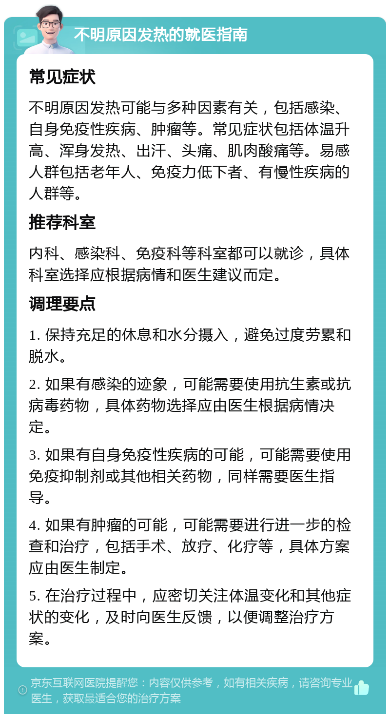 不明原因发热的就医指南 常见症状 不明原因发热可能与多种因素有关，包括感染、自身免疫性疾病、肿瘤等。常见症状包括体温升高、浑身发热、出汗、头痛、肌肉酸痛等。易感人群包括老年人、免疫力低下者、有慢性疾病的人群等。 推荐科室 内科、感染科、免疫科等科室都可以就诊，具体科室选择应根据病情和医生建议而定。 调理要点 1. 保持充足的休息和水分摄入，避免过度劳累和脱水。 2. 如果有感染的迹象，可能需要使用抗生素或抗病毒药物，具体药物选择应由医生根据病情决定。 3. 如果有自身免疫性疾病的可能，可能需要使用免疫抑制剂或其他相关药物，同样需要医生指导。 4. 如果有肿瘤的可能，可能需要进行进一步的检查和治疗，包括手术、放疗、化疗等，具体方案应由医生制定。 5. 在治疗过程中，应密切关注体温变化和其他症状的变化，及时向医生反馈，以便调整治疗方案。