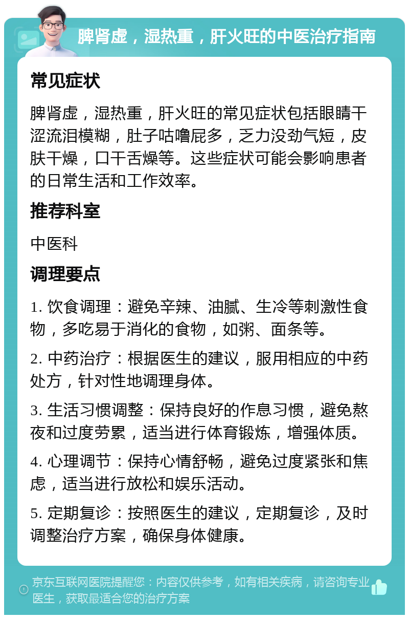 脾肾虚，湿热重，肝火旺的中医治疗指南 常见症状 脾肾虚，湿热重，肝火旺的常见症状包括眼睛干涩流泪模糊，肚子咕噜屁多，乏力没劲气短，皮肤干燥，口干舌燥等。这些症状可能会影响患者的日常生活和工作效率。 推荐科室 中医科 调理要点 1. 饮食调理：避免辛辣、油腻、生冷等刺激性食物，多吃易于消化的食物，如粥、面条等。 2. 中药治疗：根据医生的建议，服用相应的中药处方，针对性地调理身体。 3. 生活习惯调整：保持良好的作息习惯，避免熬夜和过度劳累，适当进行体育锻炼，增强体质。 4. 心理调节：保持心情舒畅，避免过度紧张和焦虑，适当进行放松和娱乐活动。 5. 定期复诊：按照医生的建议，定期复诊，及时调整治疗方案，确保身体健康。