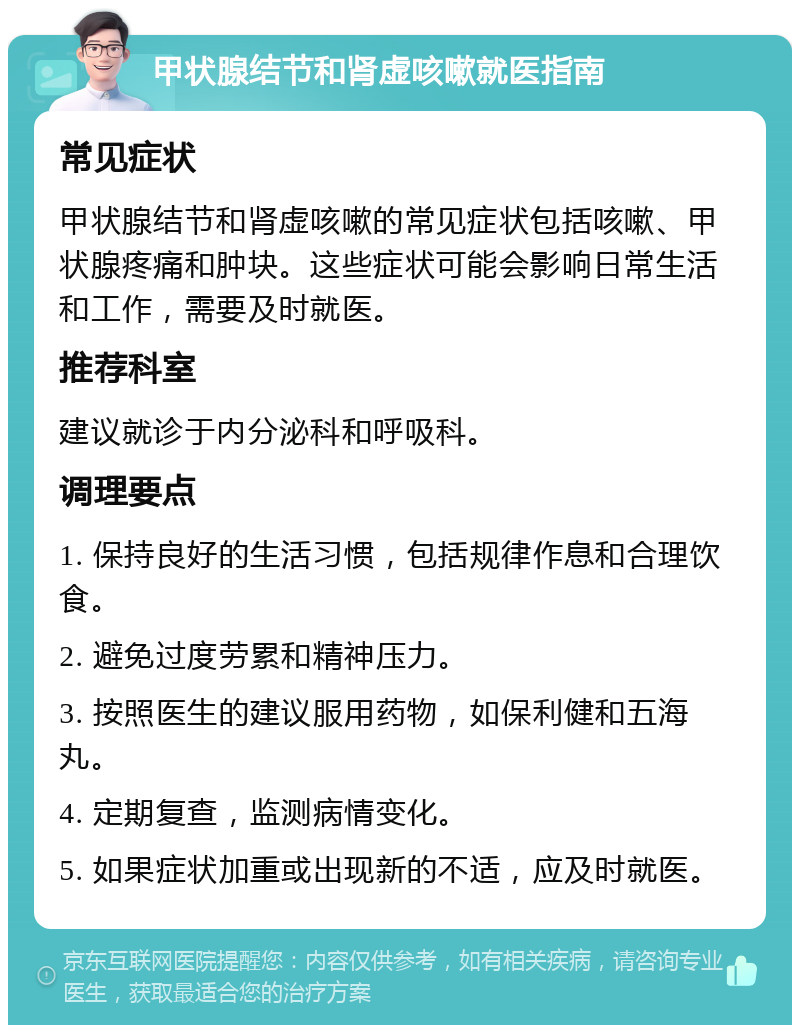 甲状腺结节和肾虚咳嗽就医指南 常见症状 甲状腺结节和肾虚咳嗽的常见症状包括咳嗽、甲状腺疼痛和肿块。这些症状可能会影响日常生活和工作，需要及时就医。 推荐科室 建议就诊于内分泌科和呼吸科。 调理要点 1. 保持良好的生活习惯，包括规律作息和合理饮食。 2. 避免过度劳累和精神压力。 3. 按照医生的建议服用药物，如保利健和五海丸。 4. 定期复查，监测病情变化。 5. 如果症状加重或出现新的不适，应及时就医。