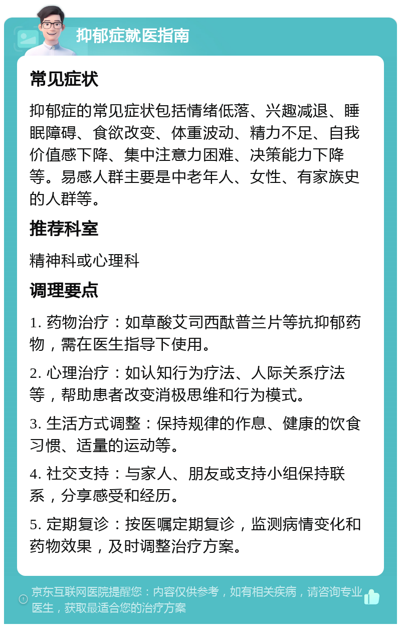 抑郁症就医指南 常见症状 抑郁症的常见症状包括情绪低落、兴趣减退、睡眠障碍、食欲改变、体重波动、精力不足、自我价值感下降、集中注意力困难、决策能力下降等。易感人群主要是中老年人、女性、有家族史的人群等。 推荐科室 精神科或心理科 调理要点 1. 药物治疗：如草酸艾司西酞普兰片等抗抑郁药物，需在医生指导下使用。 2. 心理治疗：如认知行为疗法、人际关系疗法等，帮助患者改变消极思维和行为模式。 3. 生活方式调整：保持规律的作息、健康的饮食习惯、适量的运动等。 4. 社交支持：与家人、朋友或支持小组保持联系，分享感受和经历。 5. 定期复诊：按医嘱定期复诊，监测病情变化和药物效果，及时调整治疗方案。