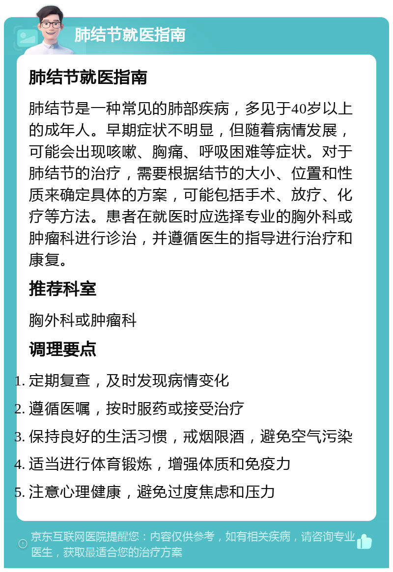 肺结节就医指南 肺结节就医指南 肺结节是一种常见的肺部疾病，多见于40岁以上的成年人。早期症状不明显，但随着病情发展，可能会出现咳嗽、胸痛、呼吸困难等症状。对于肺结节的治疗，需要根据结节的大小、位置和性质来确定具体的方案，可能包括手术、放疗、化疗等方法。患者在就医时应选择专业的胸外科或肿瘤科进行诊治，并遵循医生的指导进行治疗和康复。 推荐科室 胸外科或肿瘤科 调理要点 定期复查，及时发现病情变化 遵循医嘱，按时服药或接受治疗 保持良好的生活习惯，戒烟限酒，避免空气污染 适当进行体育锻炼，增强体质和免疫力 注意心理健康，避免过度焦虑和压力