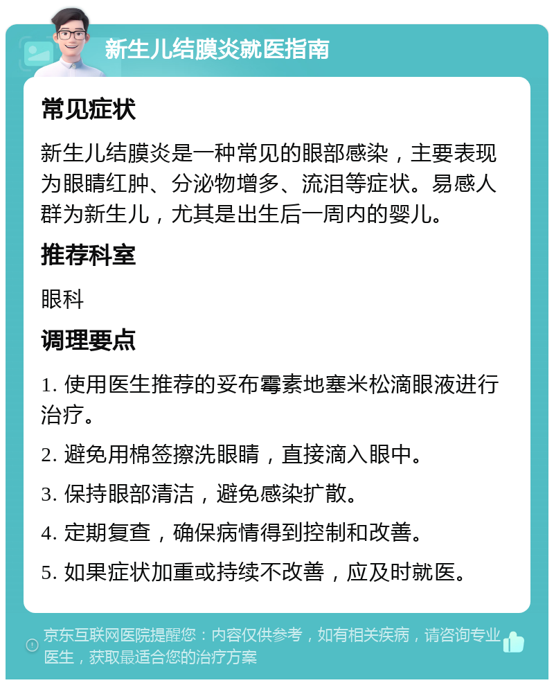 新生儿结膜炎就医指南 常见症状 新生儿结膜炎是一种常见的眼部感染，主要表现为眼睛红肿、分泌物增多、流泪等症状。易感人群为新生儿，尤其是出生后一周内的婴儿。 推荐科室 眼科 调理要点 1. 使用医生推荐的妥布霉素地塞米松滴眼液进行治疗。 2. 避免用棉签擦洗眼睛，直接滴入眼中。 3. 保持眼部清洁，避免感染扩散。 4. 定期复查，确保病情得到控制和改善。 5. 如果症状加重或持续不改善，应及时就医。