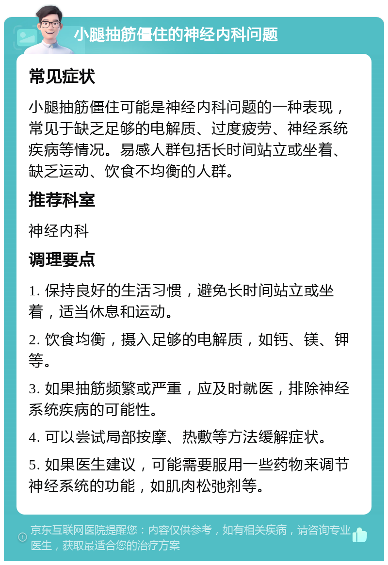 小腿抽筋僵住的神经内科问题 常见症状 小腿抽筋僵住可能是神经内科问题的一种表现，常见于缺乏足够的电解质、过度疲劳、神经系统疾病等情况。易感人群包括长时间站立或坐着、缺乏运动、饮食不均衡的人群。 推荐科室 神经内科 调理要点 1. 保持良好的生活习惯，避免长时间站立或坐着，适当休息和运动。 2. 饮食均衡，摄入足够的电解质，如钙、镁、钾等。 3. 如果抽筋频繁或严重，应及时就医，排除神经系统疾病的可能性。 4. 可以尝试局部按摩、热敷等方法缓解症状。 5. 如果医生建议，可能需要服用一些药物来调节神经系统的功能，如肌肉松弛剂等。