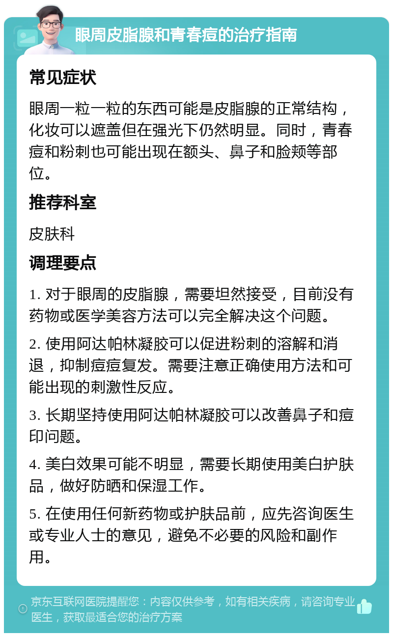 眼周皮脂腺和青春痘的治疗指南 常见症状 眼周一粒一粒的东西可能是皮脂腺的正常结构，化妆可以遮盖但在强光下仍然明显。同时，青春痘和粉刺也可能出现在额头、鼻子和脸颊等部位。 推荐科室 皮肤科 调理要点 1. 对于眼周的皮脂腺，需要坦然接受，目前没有药物或医学美容方法可以完全解决这个问题。 2. 使用阿达帕林凝胶可以促进粉刺的溶解和消退，抑制痘痘复发。需要注意正确使用方法和可能出现的刺激性反应。 3. 长期坚持使用阿达帕林凝胶可以改善鼻子和痘印问题。 4. 美白效果可能不明显，需要长期使用美白护肤品，做好防晒和保湿工作。 5. 在使用任何新药物或护肤品前，应先咨询医生或专业人士的意见，避免不必要的风险和副作用。