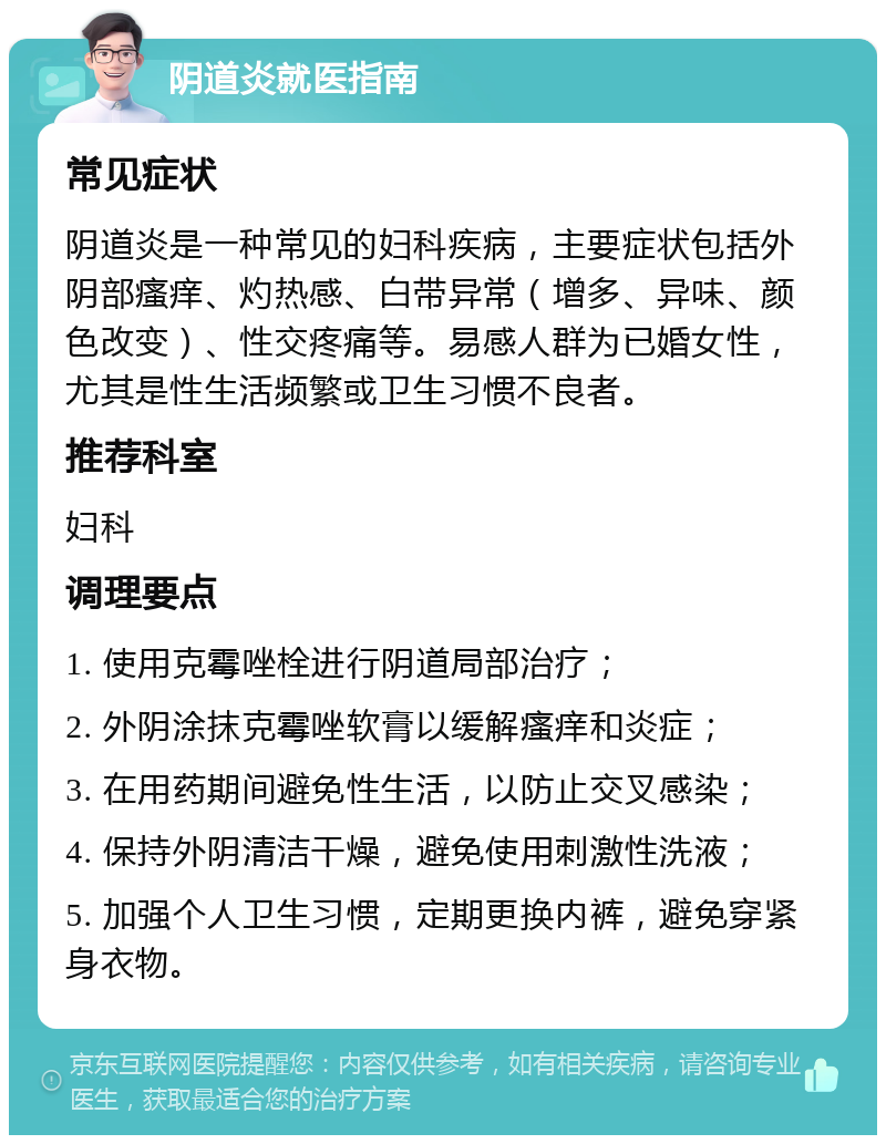 阴道炎就医指南 常见症状 阴道炎是一种常见的妇科疾病，主要症状包括外阴部瘙痒、灼热感、白带异常（增多、异味、颜色改变）、性交疼痛等。易感人群为已婚女性，尤其是性生活频繁或卫生习惯不良者。 推荐科室 妇科 调理要点 1. 使用克霉唑栓进行阴道局部治疗； 2. 外阴涂抹克霉唑软膏以缓解瘙痒和炎症； 3. 在用药期间避免性生活，以防止交叉感染； 4. 保持外阴清洁干燥，避免使用刺激性洗液； 5. 加强个人卫生习惯，定期更换内裤，避免穿紧身衣物。