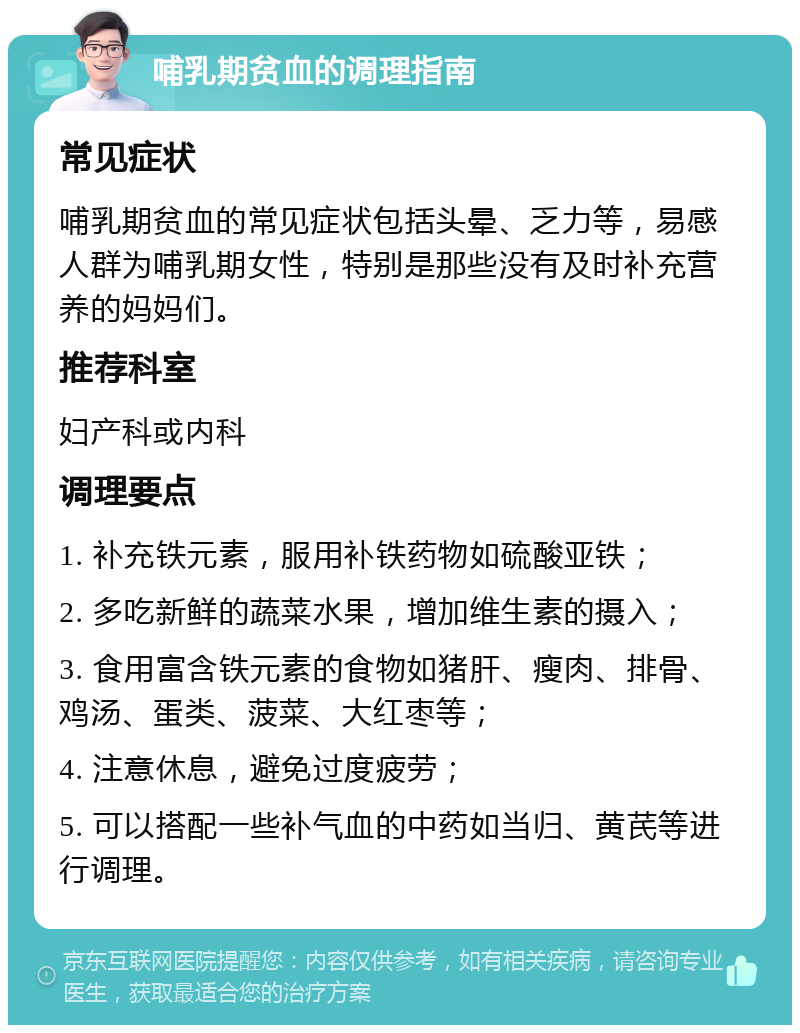 哺乳期贫血的调理指南 常见症状 哺乳期贫血的常见症状包括头晕、乏力等，易感人群为哺乳期女性，特别是那些没有及时补充营养的妈妈们。 推荐科室 妇产科或内科 调理要点 1. 补充铁元素，服用补铁药物如硫酸亚铁； 2. 多吃新鲜的蔬菜水果，增加维生素的摄入； 3. 食用富含铁元素的食物如猪肝、瘦肉、排骨、鸡汤、蛋类、菠菜、大红枣等； 4. 注意休息，避免过度疲劳； 5. 可以搭配一些补气血的中药如当归、黄芪等进行调理。