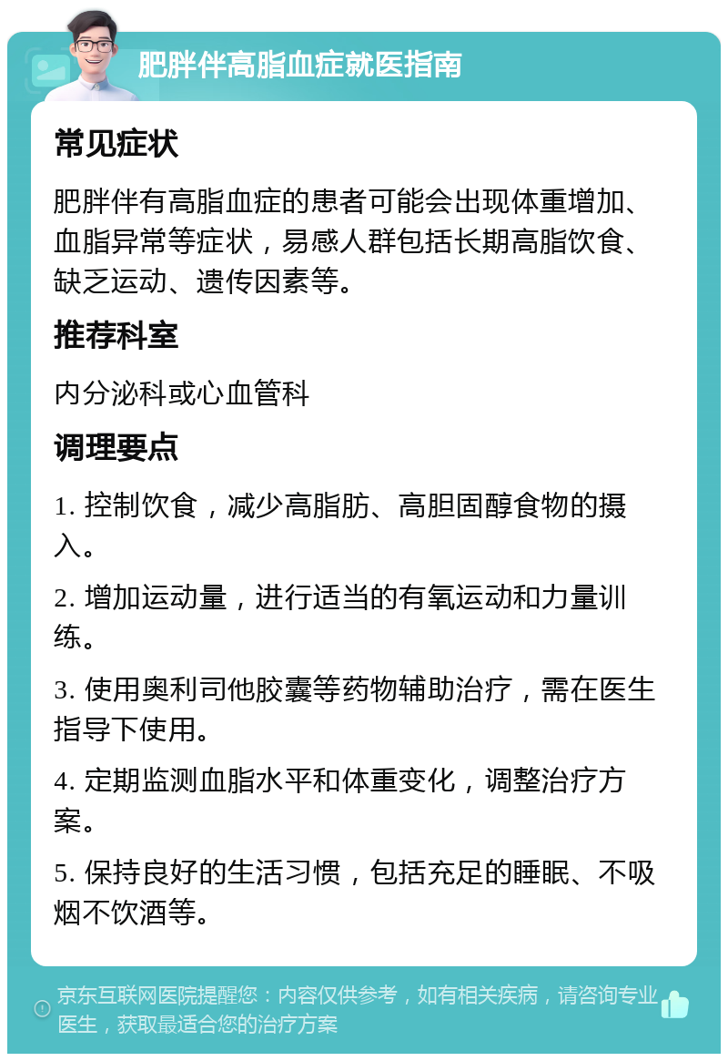 肥胖伴高脂血症就医指南 常见症状 肥胖伴有高脂血症的患者可能会出现体重增加、血脂异常等症状，易感人群包括长期高脂饮食、缺乏运动、遗传因素等。 推荐科室 内分泌科或心血管科 调理要点 1. 控制饮食，减少高脂肪、高胆固醇食物的摄入。 2. 增加运动量，进行适当的有氧运动和力量训练。 3. 使用奥利司他胶囊等药物辅助治疗，需在医生指导下使用。 4. 定期监测血脂水平和体重变化，调整治疗方案。 5. 保持良好的生活习惯，包括充足的睡眠、不吸烟不饮酒等。