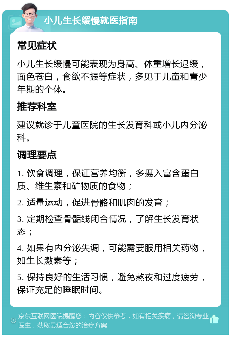 小儿生长缓慢就医指南 常见症状 小儿生长缓慢可能表现为身高、体重增长迟缓，面色苍白，食欲不振等症状，多见于儿童和青少年期的个体。 推荐科室 建议就诊于儿童医院的生长发育科或小儿内分泌科。 调理要点 1. 饮食调理，保证营养均衡，多摄入富含蛋白质、维生素和矿物质的食物； 2. 适量运动，促进骨骼和肌肉的发育； 3. 定期检查骨骺线闭合情况，了解生长发育状态； 4. 如果有内分泌失调，可能需要服用相关药物，如生长激素等； 5. 保持良好的生活习惯，避免熬夜和过度疲劳，保证充足的睡眠时间。