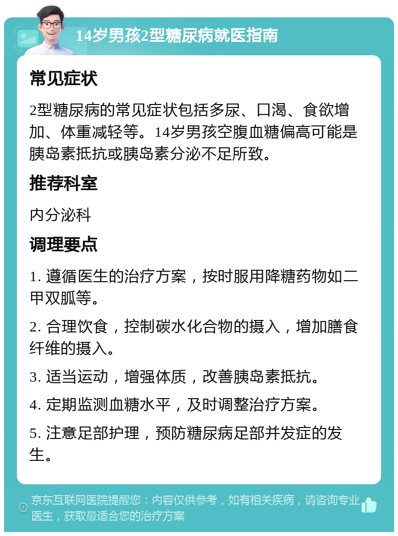 14岁男孩2型糖尿病就医指南 常见症状 2型糖尿病的常见症状包括多尿、口渴、食欲增加、体重减轻等。14岁男孩空腹血糖偏高可能是胰岛素抵抗或胰岛素分泌不足所致。 推荐科室 内分泌科 调理要点 1. 遵循医生的治疗方案，按时服用降糖药物如二甲双胍等。 2. 合理饮食，控制碳水化合物的摄入，增加膳食纤维的摄入。 3. 适当运动，增强体质，改善胰岛素抵抗。 4. 定期监测血糖水平，及时调整治疗方案。 5. 注意足部护理，预防糖尿病足部并发症的发生。