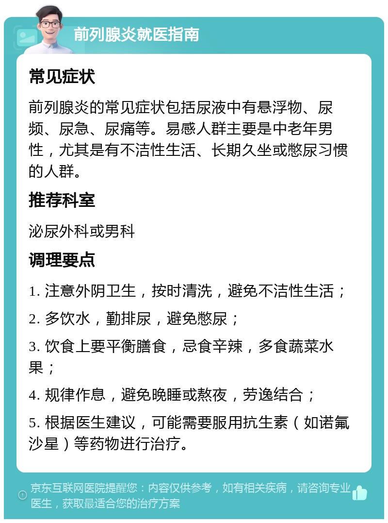 前列腺炎就医指南 常见症状 前列腺炎的常见症状包括尿液中有悬浮物、尿频、尿急、尿痛等。易感人群主要是中老年男性，尤其是有不洁性生活、长期久坐或憋尿习惯的人群。 推荐科室 泌尿外科或男科 调理要点 1. 注意外阴卫生，按时清洗，避免不洁性生活； 2. 多饮水，勤排尿，避免憋尿； 3. 饮食上要平衡膳食，忌食辛辣，多食蔬菜水果； 4. 规律作息，避免晚睡或熬夜，劳逸结合； 5. 根据医生建议，可能需要服用抗生素（如诺氟沙星）等药物进行治疗。