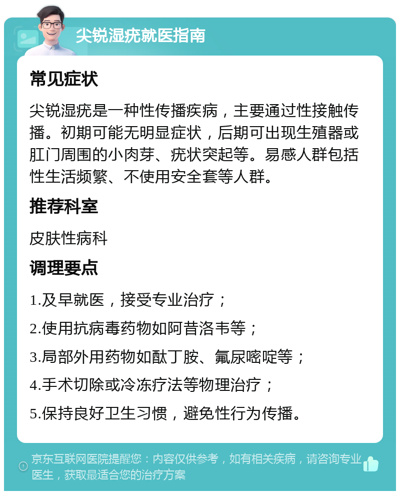 尖锐湿疣就医指南 常见症状 尖锐湿疣是一种性传播疾病，主要通过性接触传播。初期可能无明显症状，后期可出现生殖器或肛门周围的小肉芽、疣状突起等。易感人群包括性生活频繁、不使用安全套等人群。 推荐科室 皮肤性病科 调理要点 1.及早就医，接受专业治疗； 2.使用抗病毒药物如阿昔洛韦等； 3.局部外用药物如酞丁胺、氟尿嘧啶等； 4.手术切除或冷冻疗法等物理治疗； 5.保持良好卫生习惯，避免性行为传播。