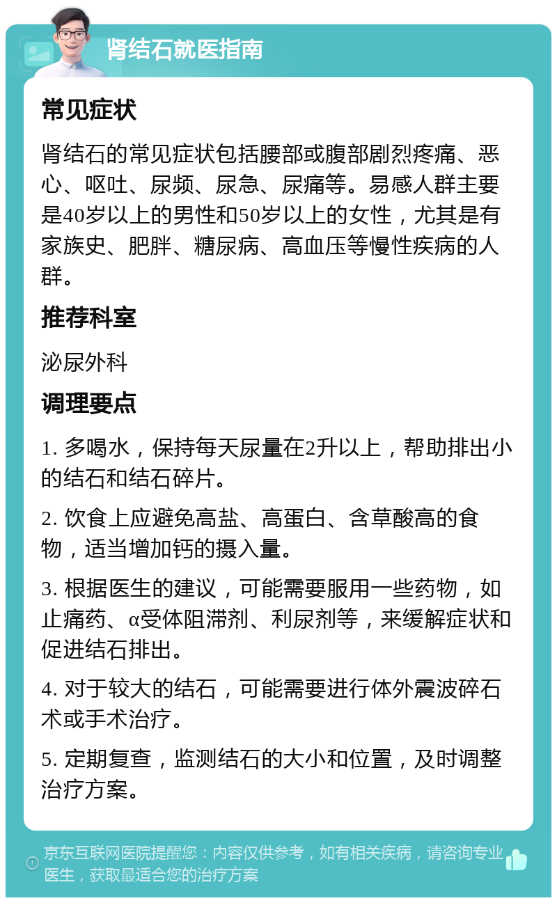 肾结石就医指南 常见症状 肾结石的常见症状包括腰部或腹部剧烈疼痛、恶心、呕吐、尿频、尿急、尿痛等。易感人群主要是40岁以上的男性和50岁以上的女性，尤其是有家族史、肥胖、糖尿病、高血压等慢性疾病的人群。 推荐科室 泌尿外科 调理要点 1. 多喝水，保持每天尿量在2升以上，帮助排出小的结石和结石碎片。 2. 饮食上应避免高盐、高蛋白、含草酸高的食物，适当增加钙的摄入量。 3. 根据医生的建议，可能需要服用一些药物，如止痛药、α受体阻滞剂、利尿剂等，来缓解症状和促进结石排出。 4. 对于较大的结石，可能需要进行体外震波碎石术或手术治疗。 5. 定期复查，监测结石的大小和位置，及时调整治疗方案。