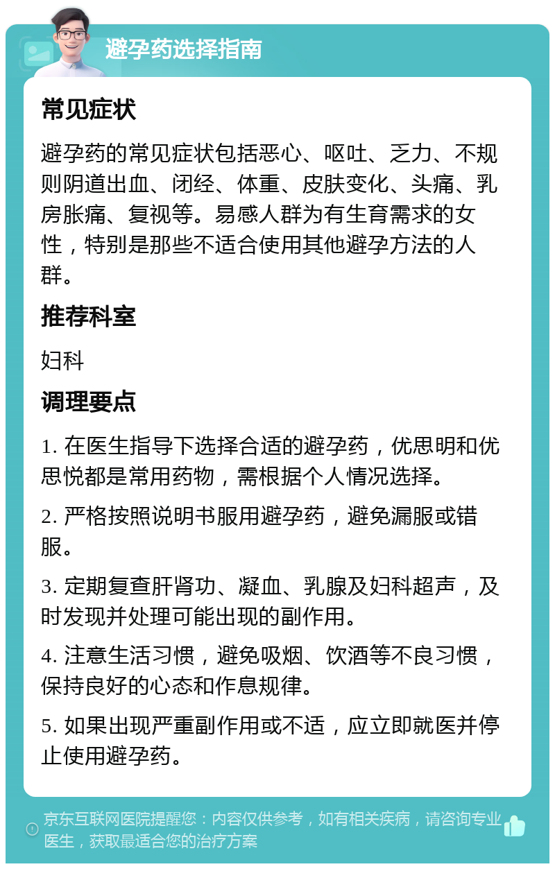 避孕药选择指南 常见症状 避孕药的常见症状包括恶心、呕吐、乏力、不规则阴道出血、闭经、体重、皮肤变化、头痛、乳房胀痛、复视等。易感人群为有生育需求的女性，特别是那些不适合使用其他避孕方法的人群。 推荐科室 妇科 调理要点 1. 在医生指导下选择合适的避孕药，优思明和优思悦都是常用药物，需根据个人情况选择。 2. 严格按照说明书服用避孕药，避免漏服或错服。 3. 定期复查肝肾功、凝血、乳腺及妇科超声，及时发现并处理可能出现的副作用。 4. 注意生活习惯，避免吸烟、饮酒等不良习惯，保持良好的心态和作息规律。 5. 如果出现严重副作用或不适，应立即就医并停止使用避孕药。