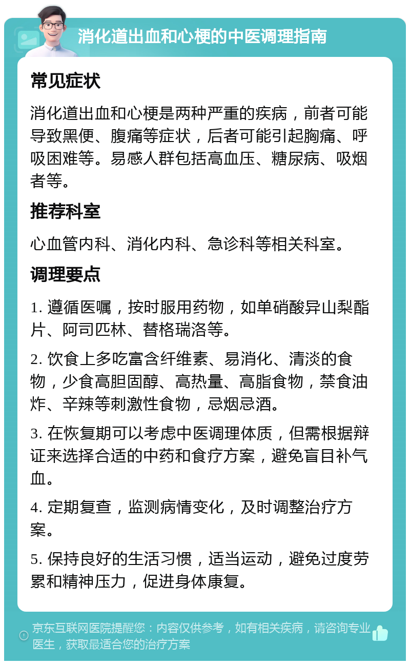 消化道出血和心梗的中医调理指南 常见症状 消化道出血和心梗是两种严重的疾病，前者可能导致黑便、腹痛等症状，后者可能引起胸痛、呼吸困难等。易感人群包括高血压、糖尿病、吸烟者等。 推荐科室 心血管内科、消化内科、急诊科等相关科室。 调理要点 1. 遵循医嘱，按时服用药物，如单硝酸异山梨酯片、阿司匹林、替格瑞洛等。 2. 饮食上多吃富含纤维素、易消化、清淡的食物，少食高胆固醇、高热量、高脂食物，禁食油炸、辛辣等刺激性食物，忌烟忌酒。 3. 在恢复期可以考虑中医调理体质，但需根据辩证来选择合适的中药和食疗方案，避免盲目补气血。 4. 定期复查，监测病情变化，及时调整治疗方案。 5. 保持良好的生活习惯，适当运动，避免过度劳累和精神压力，促进身体康复。