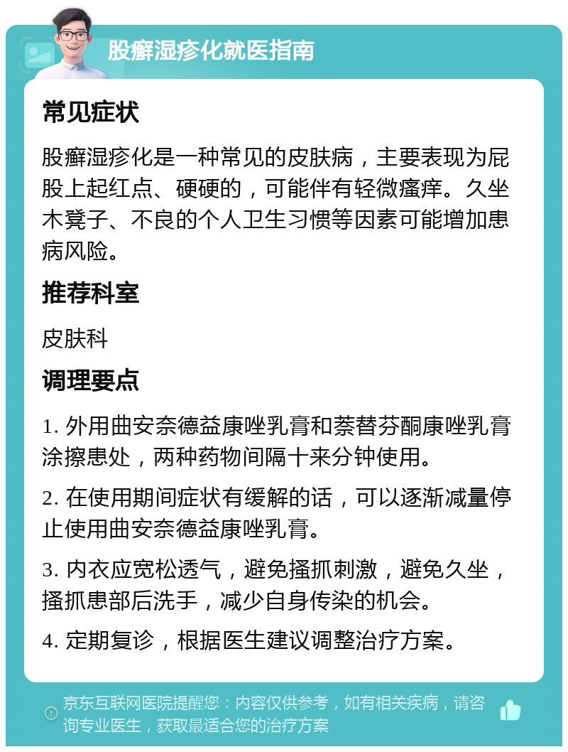 股癣湿疹化就医指南 常见症状 股癣湿疹化是一种常见的皮肤病，主要表现为屁股上起红点、硬硬的，可能伴有轻微瘙痒。久坐木凳子、不良的个人卫生习惯等因素可能增加患病风险。 推荐科室 皮肤科 调理要点 1. 外用曲安奈德益康唑乳膏和萘替芬酮康唑乳膏涂擦患处，两种药物间隔十来分钟使用。 2. 在使用期间症状有缓解的话，可以逐渐减量停止使用曲安奈德益康唑乳膏。 3. 内衣应宽松透气，避免搔抓刺激，避免久坐，搔抓患部后洗手，减少自身传染的机会。 4. 定期复诊，根据医生建议调整治疗方案。