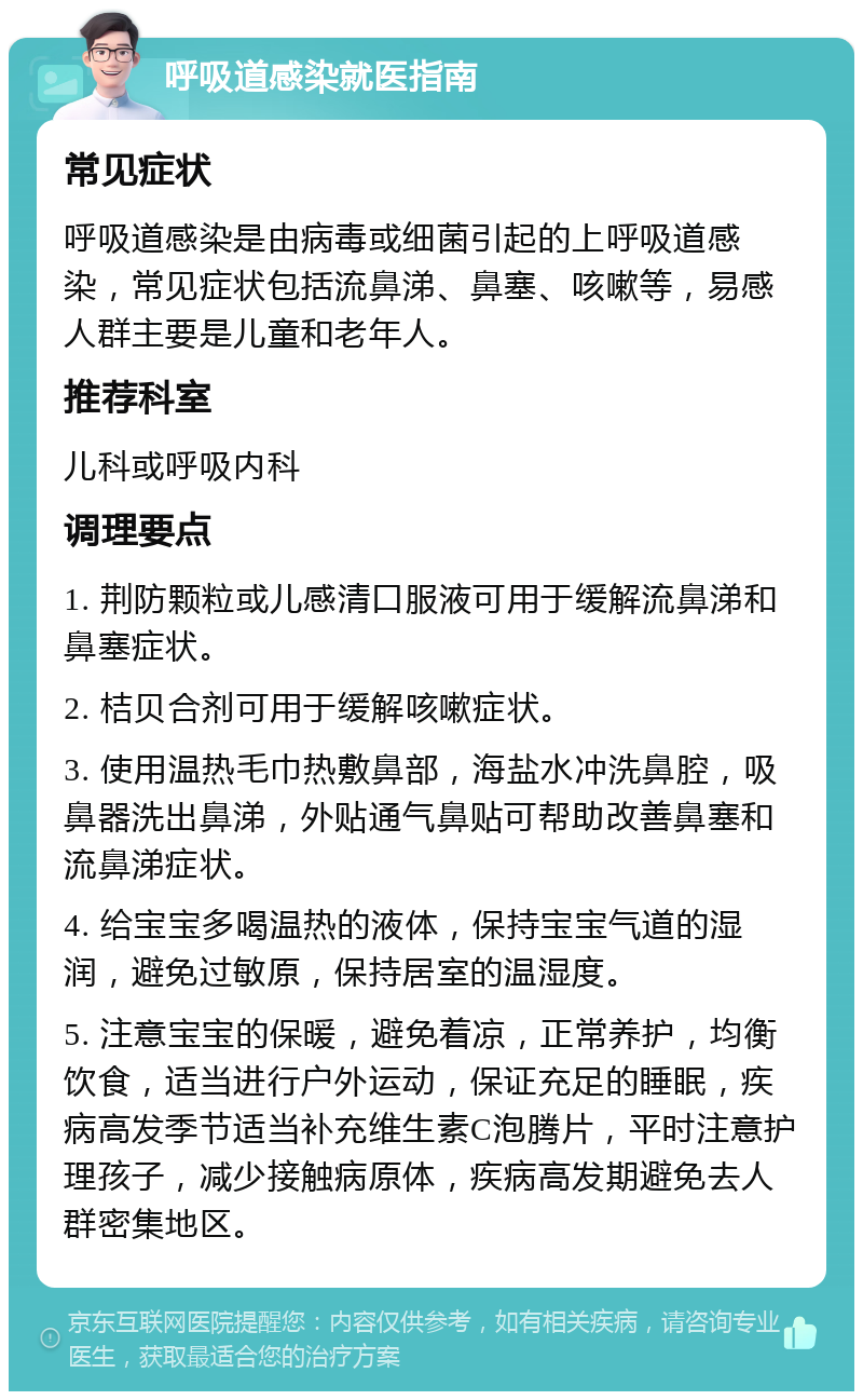 呼吸道感染就医指南 常见症状 呼吸道感染是由病毒或细菌引起的上呼吸道感染，常见症状包括流鼻涕、鼻塞、咳嗽等，易感人群主要是儿童和老年人。 推荐科室 儿科或呼吸内科 调理要点 1. 荆防颗粒或儿感清口服液可用于缓解流鼻涕和鼻塞症状。 2. 桔贝合剂可用于缓解咳嗽症状。 3. 使用温热毛巾热敷鼻部，海盐水冲洗鼻腔，吸鼻器洗出鼻涕，外贴通气鼻贴可帮助改善鼻塞和流鼻涕症状。 4. 给宝宝多喝温热的液体，保持宝宝气道的湿润，避免过敏原，保持居室的温湿度。 5. 注意宝宝的保暖，避免着凉，正常养护，均衡饮食，适当进行户外运动，保证充足的睡眠，疾病高发季节适当补充维生素C泡腾片，平时注意护理孩子，减少接触病原体，疾病高发期避免去人群密集地区。