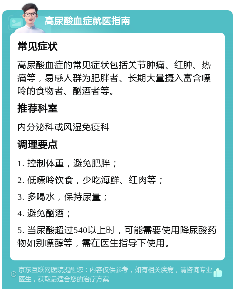 高尿酸血症就医指南 常见症状 高尿酸血症的常见症状包括关节肿痛、红肿、热痛等，易感人群为肥胖者、长期大量摄入富含嘌呤的食物者、酗酒者等。 推荐科室 内分泌科或风湿免疫科 调理要点 1. 控制体重，避免肥胖； 2. 低嘌呤饮食，少吃海鲜、红肉等； 3. 多喝水，保持尿量； 4. 避免酗酒； 5. 当尿酸超过540以上时，可能需要使用降尿酸药物如别嘌醇等，需在医生指导下使用。