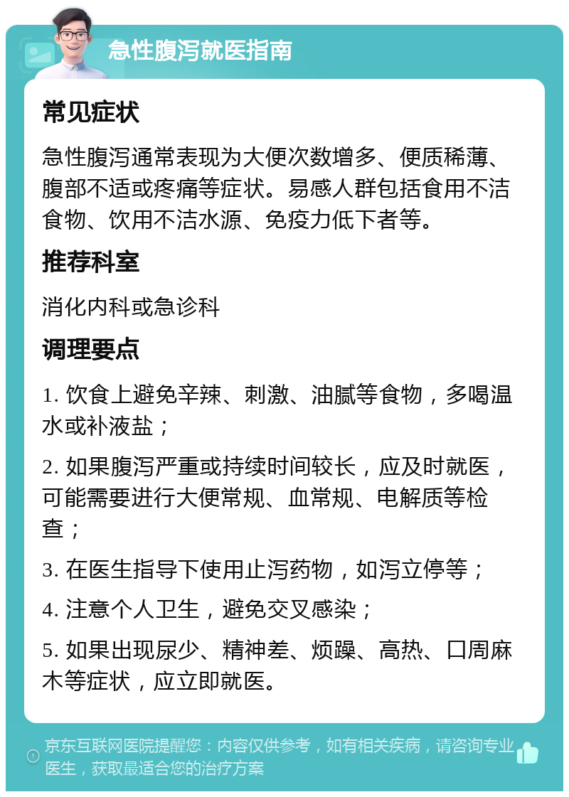 急性腹泻就医指南 常见症状 急性腹泻通常表现为大便次数增多、便质稀薄、腹部不适或疼痛等症状。易感人群包括食用不洁食物、饮用不洁水源、免疫力低下者等。 推荐科室 消化内科或急诊科 调理要点 1. 饮食上避免辛辣、刺激、油腻等食物，多喝温水或补液盐； 2. 如果腹泻严重或持续时间较长，应及时就医，可能需要进行大便常规、血常规、电解质等检查； 3. 在医生指导下使用止泻药物，如泻立停等； 4. 注意个人卫生，避免交叉感染； 5. 如果出现尿少、精神差、烦躁、高热、口周麻木等症状，应立即就医。