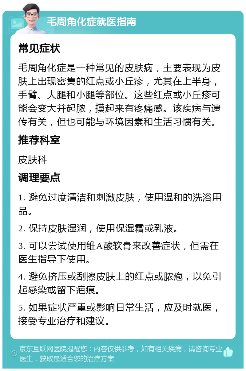 毛周角化症就医指南 常见症状 毛周角化症是一种常见的皮肤病，主要表现为皮肤上出现密集的红点或小丘疹，尤其在上半身，手臂、大腿和小腿等部位。这些红点或小丘疹可能会变大并起脓，摸起来有疼痛感。该疾病与遗传有关，但也可能与环境因素和生活习惯有关。 推荐科室 皮肤科 调理要点 1. 避免过度清洁和刺激皮肤，使用温和的洗浴用品。 2. 保持皮肤湿润，使用保湿霜或乳液。 3. 可以尝试使用维A酸软膏来改善症状，但需在医生指导下使用。 4. 避免挤压或刮擦皮肤上的红点或脓疱，以免引起感染或留下疤痕。 5. 如果症状严重或影响日常生活，应及时就医，接受专业治疗和建议。