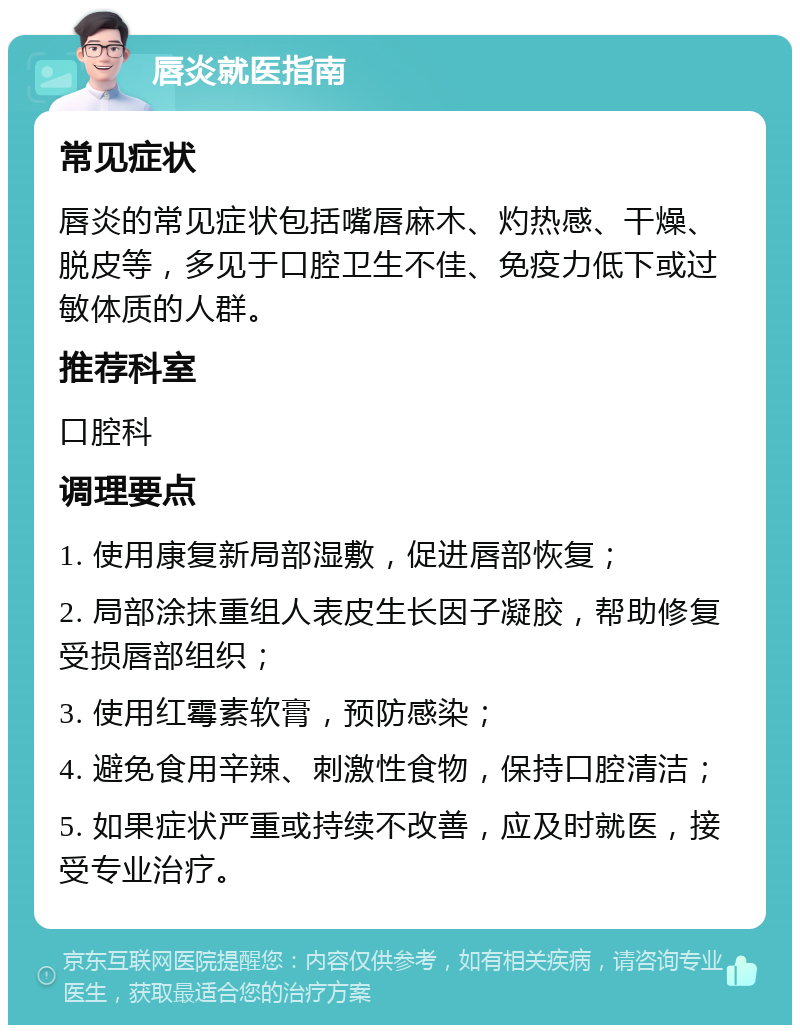 唇炎就医指南 常见症状 唇炎的常见症状包括嘴唇麻木、灼热感、干燥、脱皮等，多见于口腔卫生不佳、免疫力低下或过敏体质的人群。 推荐科室 口腔科 调理要点 1. 使用康复新局部湿敷，促进唇部恢复； 2. 局部涂抹重组人表皮生长因子凝胶，帮助修复受损唇部组织； 3. 使用红霉素软膏，预防感染； 4. 避免食用辛辣、刺激性食物，保持口腔清洁； 5. 如果症状严重或持续不改善，应及时就医，接受专业治疗。