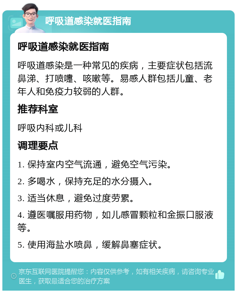 呼吸道感染就医指南 呼吸道感染就医指南 呼吸道感染是一种常见的疾病，主要症状包括流鼻涕、打喷嚏、咳嗽等。易感人群包括儿童、老年人和免疫力较弱的人群。 推荐科室 呼吸内科或儿科 调理要点 1. 保持室内空气流通，避免空气污染。 2. 多喝水，保持充足的水分摄入。 3. 适当休息，避免过度劳累。 4. 遵医嘱服用药物，如儿感冒颗粒和金振口服液等。 5. 使用海盐水喷鼻，缓解鼻塞症状。